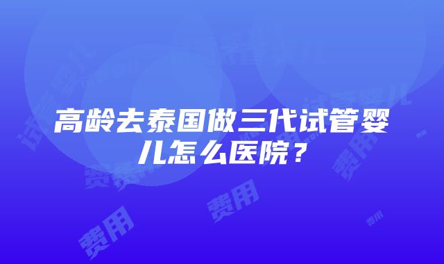 高龄去泰国做三代试管婴儿怎么医院？