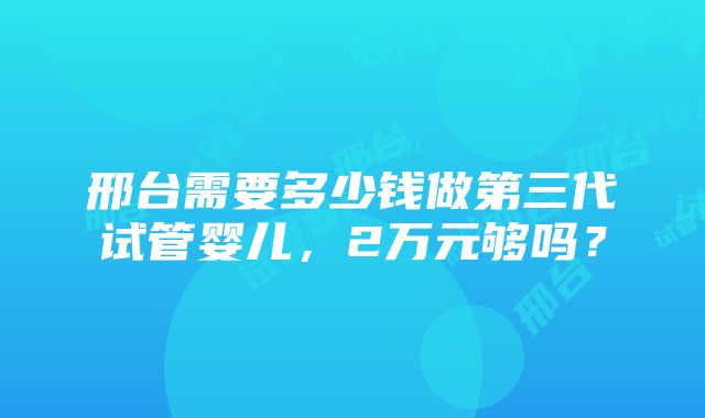 邢台需要多少钱做第三代试管婴儿，2万元够吗？