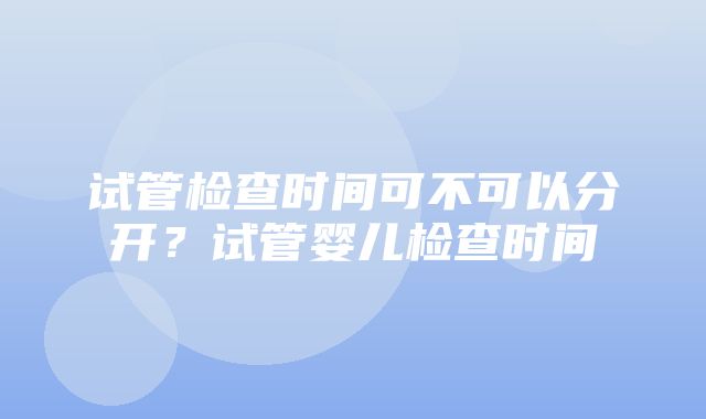 试管检查时间可不可以分开？试管婴儿检查时间