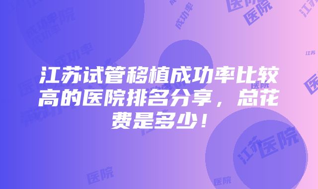 江苏试管移植成功率比较高的医院排名分享，总花费是多少！