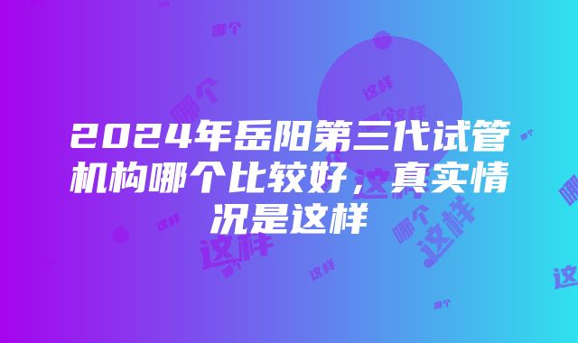 2024年岳阳第三代试管机构哪个比较好，真实情况是这样