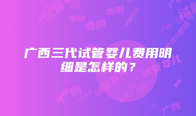 广西三代试管婴儿费用明细是怎样的？