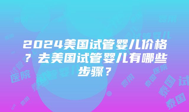 2024美国试管婴儿价格？去美国试管婴儿有哪些步骤？