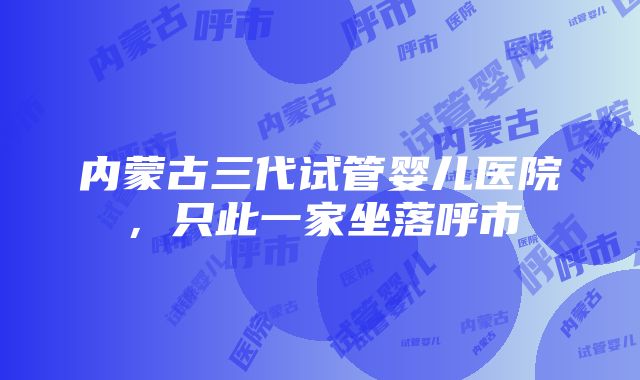 内蒙古三代试管婴儿医院，只此一家坐落呼市