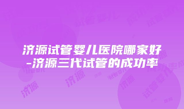 济源试管婴儿医院哪家好-济源三代试管的成功率