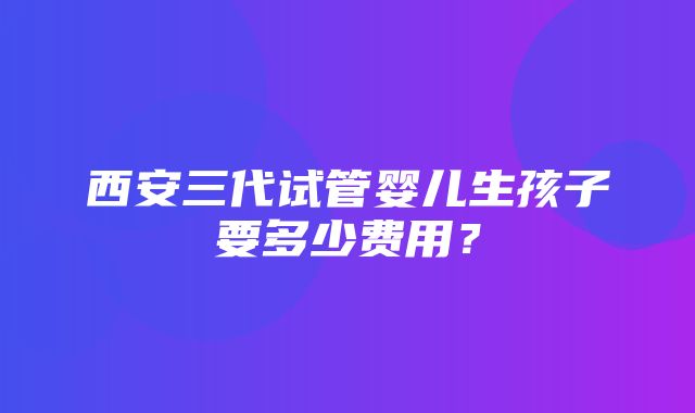 西安三代试管婴儿生孩子要多少费用？