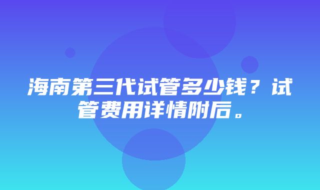 海南第三代试管多少钱？试管费用详情附后。