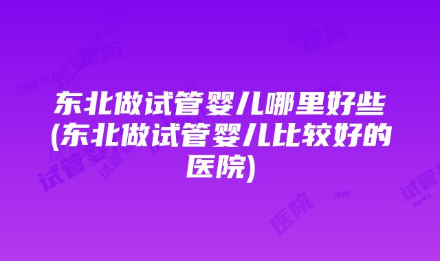 东北做试管婴儿哪里好些(东北做试管婴儿比较好的医院)