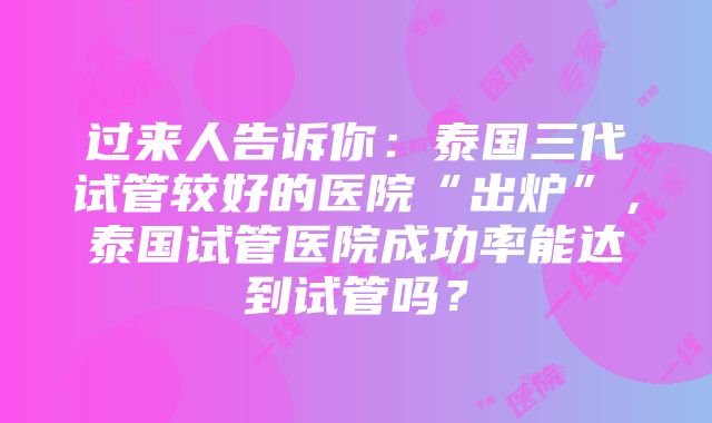 过来人告诉你：泰国三代试管较好的医院“出炉”，泰国试管医院成功率能达到试管吗？