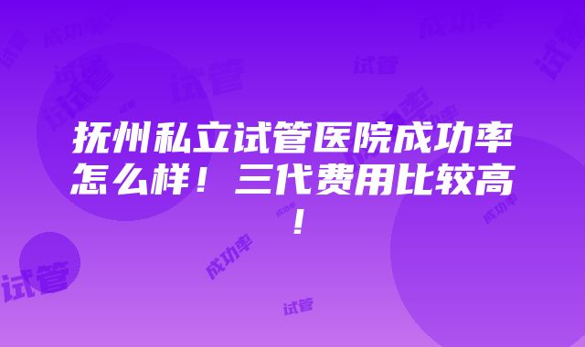 抚州私立试管医院成功率怎么样！三代费用比较高！