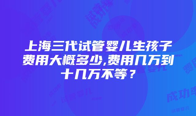 上海三代试管婴儿生孩子费用大概多少,费用几万到十几万不等？