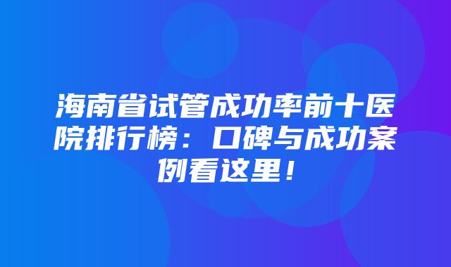 海南省试管成功率前十医院排行榜：口碑与成功案例看这里！