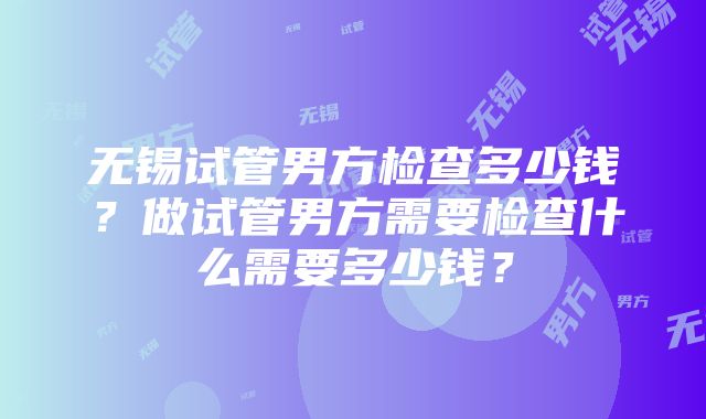 无锡试管男方检查多少钱？做试管男方需要检查什么需要多少钱？