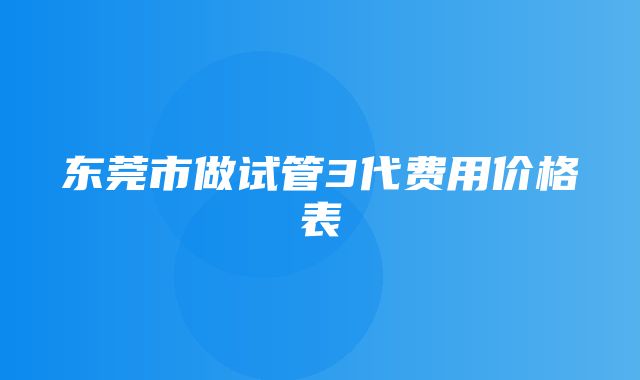 东莞市做试管3代费用价格表