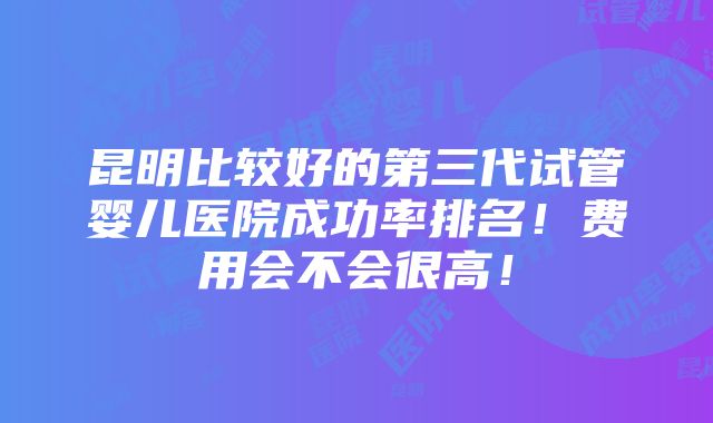 昆明比较好的第三代试管婴儿医院成功率排名！费用会不会很高！