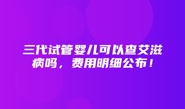 三代试管婴儿可以查艾滋病吗，费用明细公布！