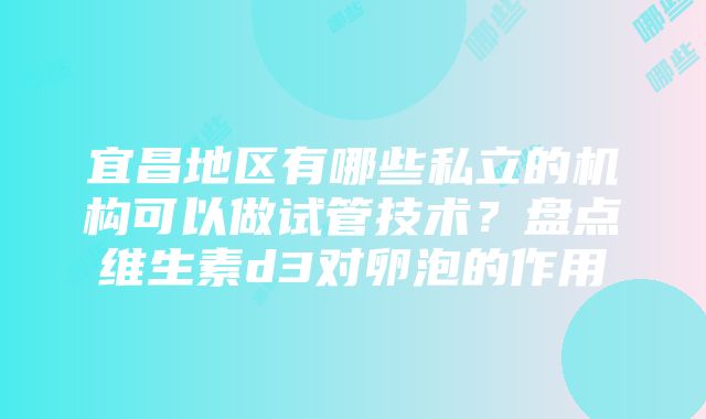 宜昌地区有哪些私立的机构可以做试管技术？盘点维生素d3对卵泡的作用