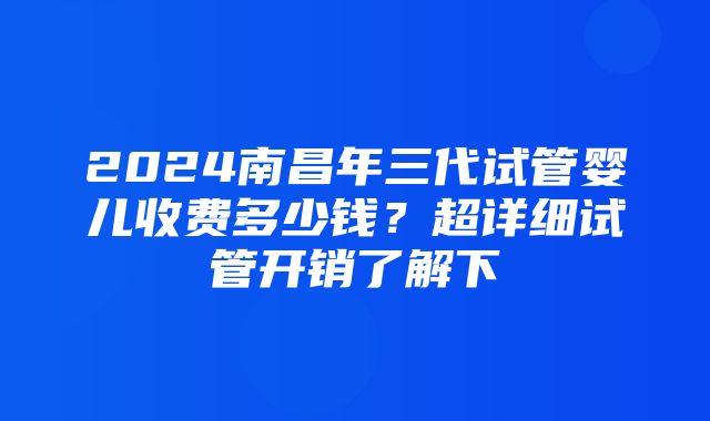 2024南昌年三代试管婴儿收费多少钱？超详细试管开销了解下