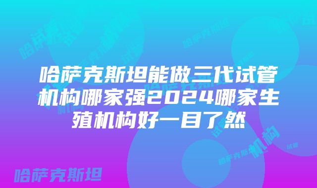 哈萨克斯坦能做三代试管机构哪家强2024哪家生殖机构好一目了然