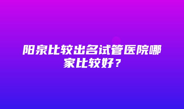 阳泉比较出名试管医院哪家比较好？