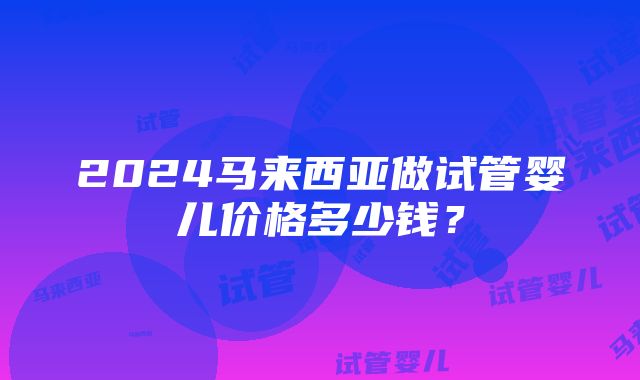 2024马来西亚做试管婴儿价格多少钱？