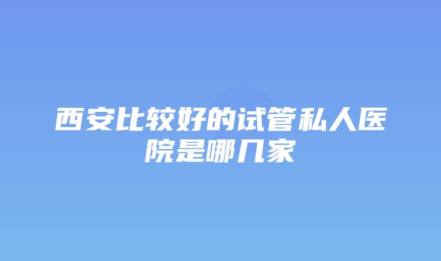 西安比较好的试管私人医院是哪几家