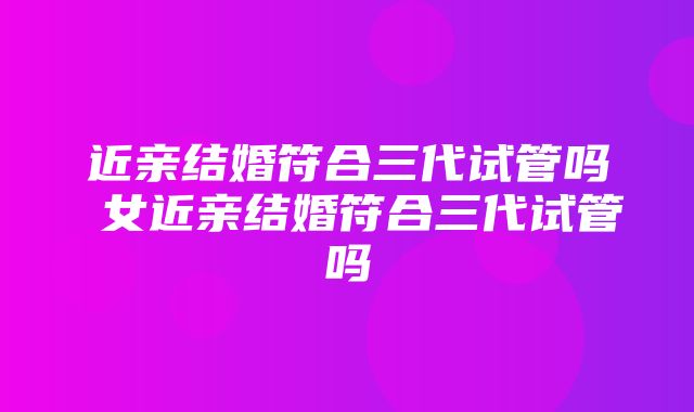 近亲结婚符合三代试管吗 女近亲结婚符合三代试管吗