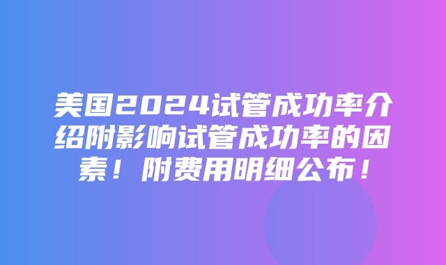 美国2024试管成功率介绍附影响试管成功率的因素！附费用明细公布！