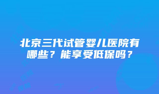 北京三代试管婴儿医院有哪些？能享受低保吗？