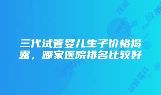 三代试管婴儿生子价格揭露，哪家医院排名比较好