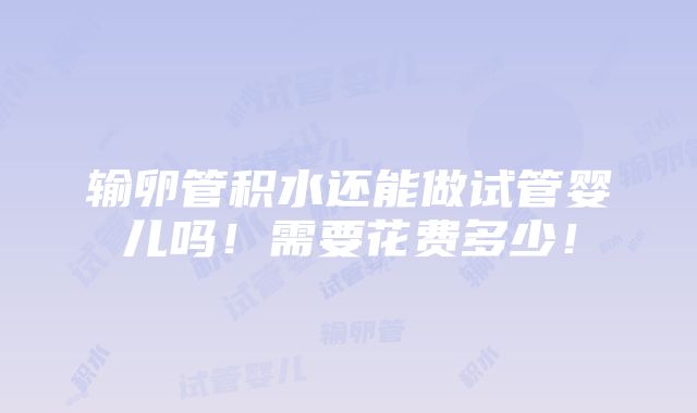 输卵管积水还能做试管婴儿吗！需要花费多少！