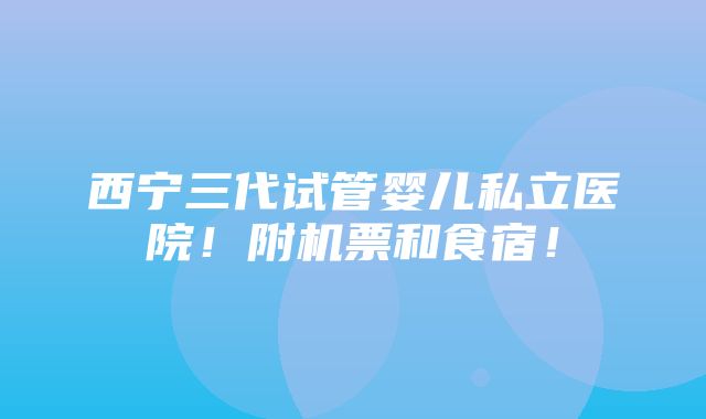 西宁三代试管婴儿私立医院！附机票和食宿！