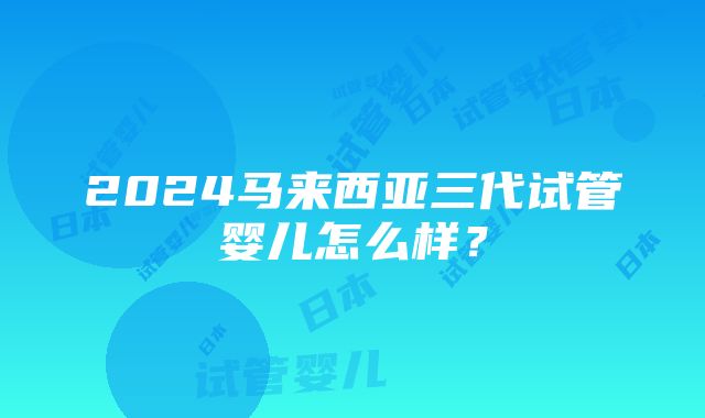 2024马来西亚三代试管婴儿怎么样？