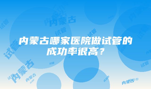 内蒙古哪家医院做试管的成功率很高？