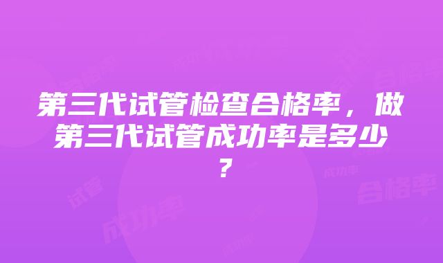 第三代试管检查合格率，做第三代试管成功率是多少？