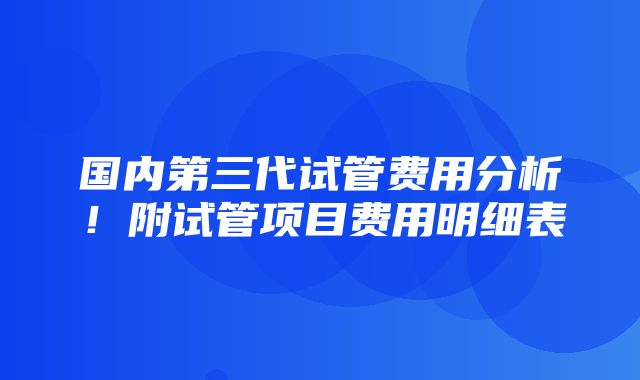 国内第三代试管费用分析！附试管项目费用明细表