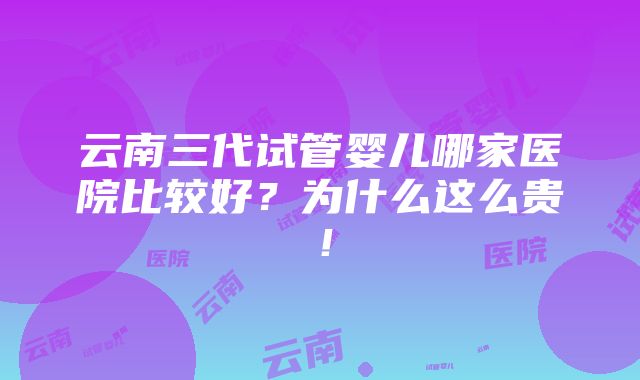 云南三代试管婴儿哪家医院比较好？为什么这么贵！