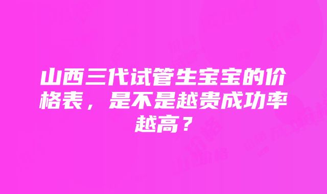 山西三代试管生宝宝的价格表，是不是越贵成功率越高？