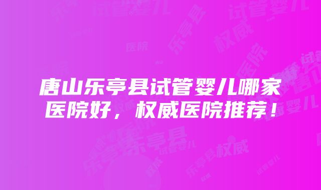 唐山乐亭县试管婴儿哪家医院好，权威医院推荐！