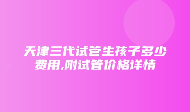 天津三代试管生孩子多少费用,附试管价格详情