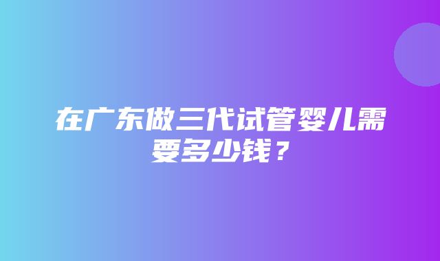 在广东做三代试管婴儿需要多少钱？