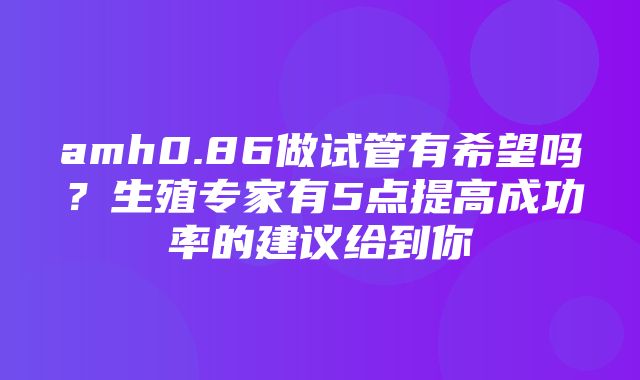 amh0.86做试管有希望吗？生殖专家有5点提高成功率的建议给到你