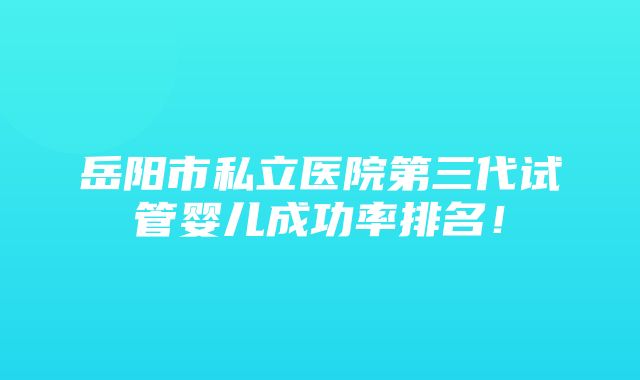 岳阳市私立医院第三代试管婴儿成功率排名！