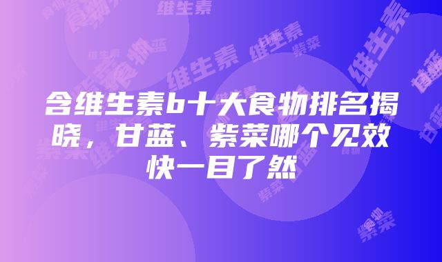 含维生素b十大食物排名揭晓，甘蓝、紫菜哪个见效快一目了然