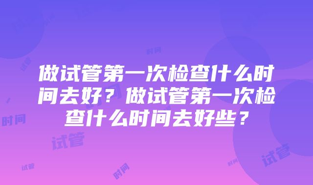 做试管第一次检查什么时间去好？做试管第一次检查什么时间去好些？