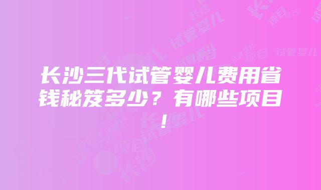 长沙三代试管婴儿费用省钱秘笈多少？有哪些项目！