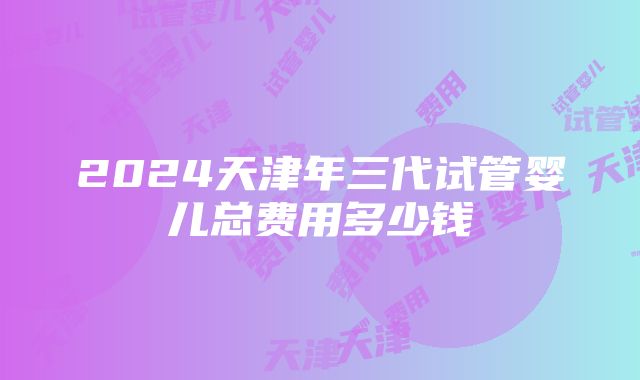 2024天津年三代试管婴儿总费用多少钱