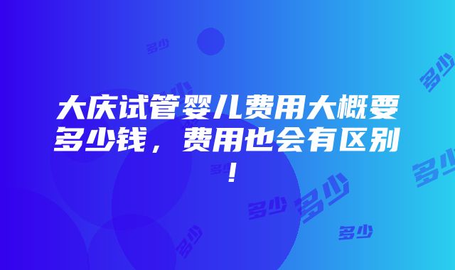 大庆试管婴儿费用大概要多少钱，费用也会有区别！