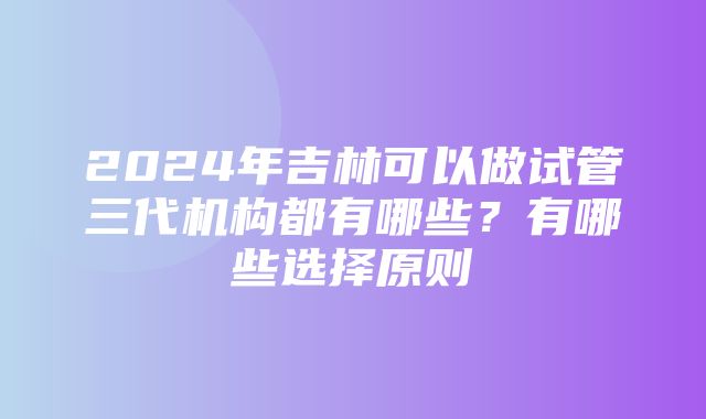 2024年吉林可以做试管三代机构都有哪些？有哪些选择原则