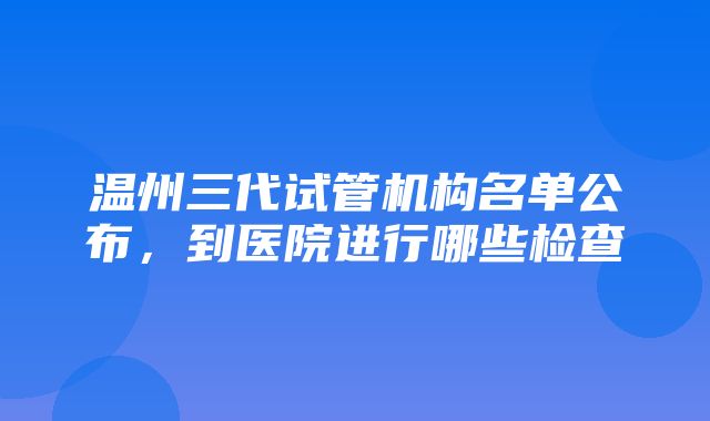 温州三代试管机构名单公布，到医院进行哪些检查